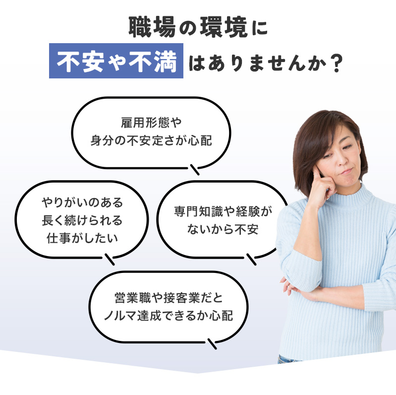 職場の環境に不安や不満はありませんか？「雇用形態や身分の不安定さが心配」「やりがいのある長く続けられる仕事がしたい」「専門知識や経験がないから不安」「営業職や接客業だとノルマ達成できるか心配」