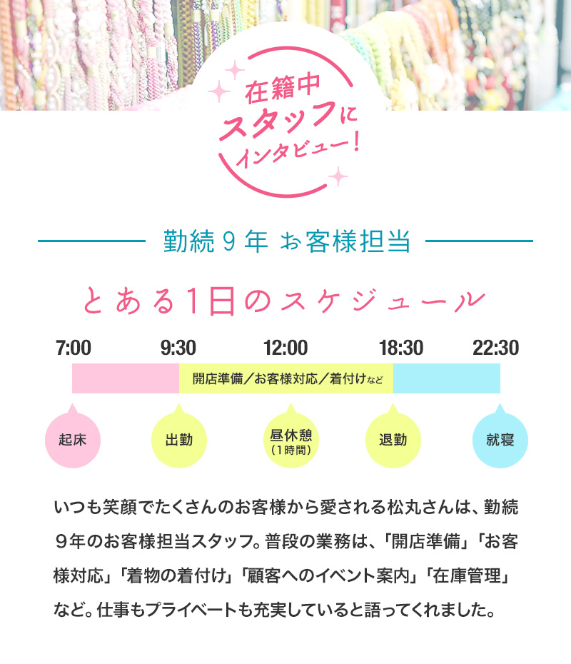 在籍スタッフにインタビュー！　勤続9年 お客様担当　とある1日のスケジュール　いつも笑顔でたくさんのお客様から愛される松丸さんは、勤続９年のお客様担当スタッフ。普段の業務は、「開店準備」「お客様対応」「着物の着付け」「電話でのイベント案内」「在庫管理」など。仕事もプライベートも充実していると語ってくれました。