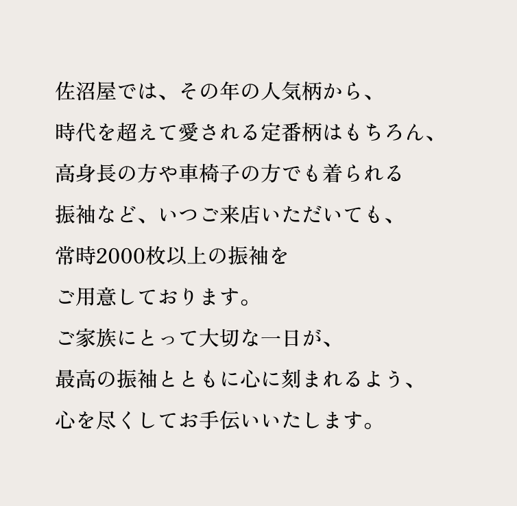 佐沼屋では、その年の人気柄から、 時代を超えて愛される定番柄はもちろん、 高身長の方や車椅子の方でも着られる振袖など、 いつご来店いただいても、 常時2000枚以上の振袖をご用意しております。 ご家族にとって大切な一日が、 最高の振袖とともに心に刻まれるよう、 心を尽くしてお手伝いいたします。
