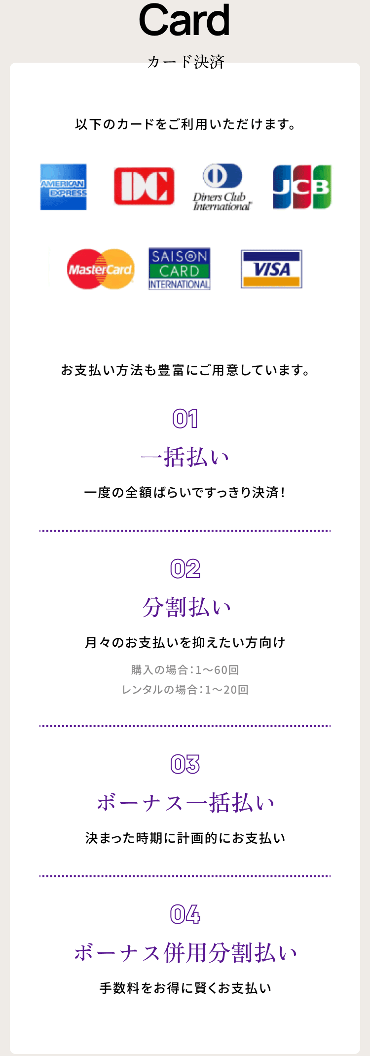 Card カード決済　以下のカードをご利用いただけます。　 お支払い方法も豊富にご用意しています。　・０１一括払い・分割払い・ボーナス一括払い・ボーナス併用 分割払い