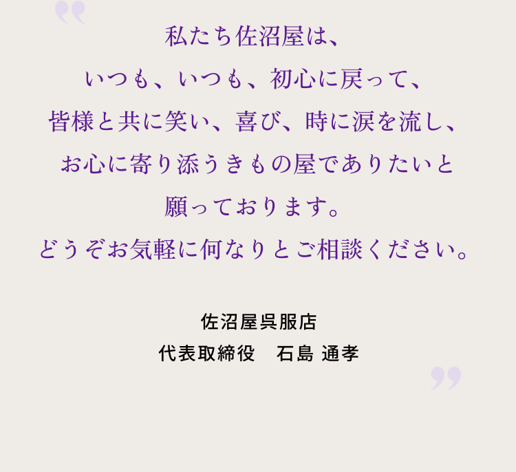 私たち佐沼屋は、いつも、いつも、初心に戻って、皆様と共に笑い、喜び、時に涙を流し、 お心に寄り添うきもの屋でありたいと願っております。どうぞお気軽に何なりとご相談ください。 佐沼屋呉服店 代表取締役　石島 通孝