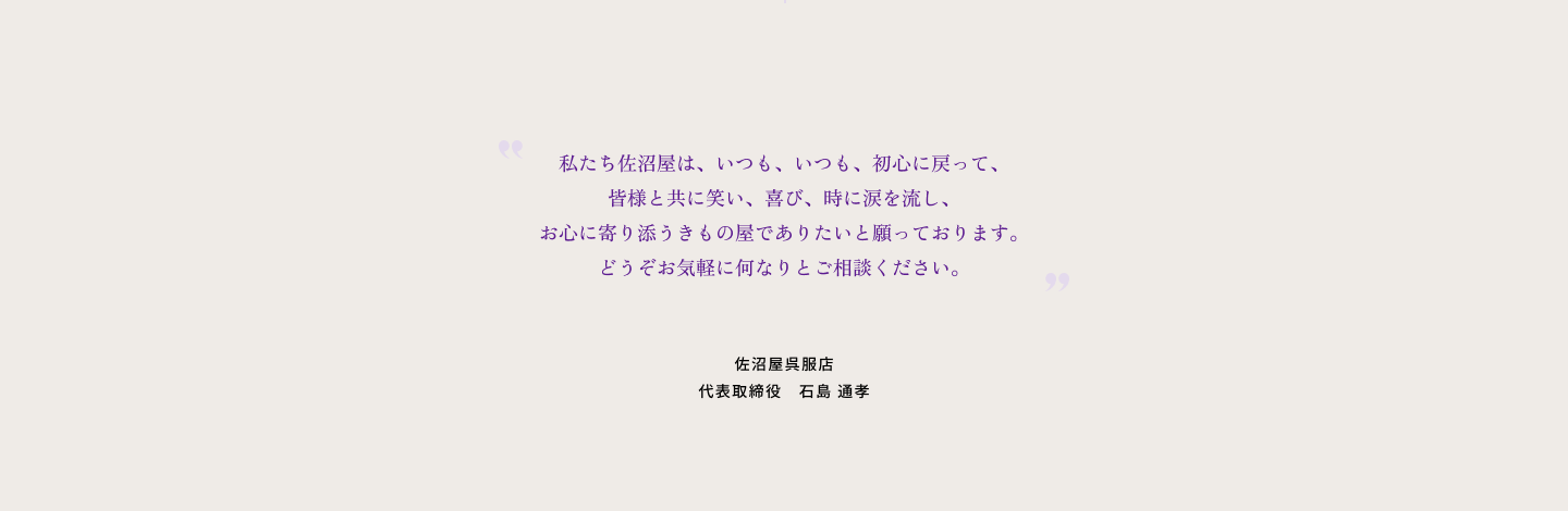 私たち佐沼屋は、いつも、いつも、初心に戻って、皆様と共に笑い、喜び、時に涙を流し、 お心に寄り添うきもの屋でありたいと願っております。どうぞお気軽に何なりとご相談ください。 佐沼屋呉服店 代表取締役　石島 通孝