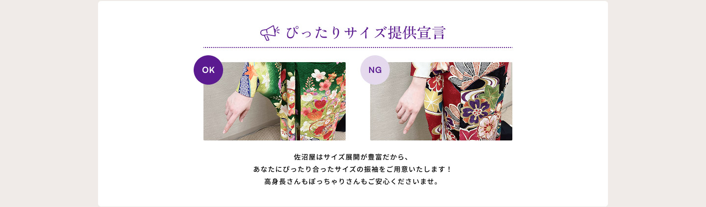 ぴったりサイズ提供宣言　佐沼屋はサイズ展開が豊富だから、あなたにぴったり合ったサイズの振袖をご用意いたします！高身長さんもぽっちゃりさんもご安心くださいませ。