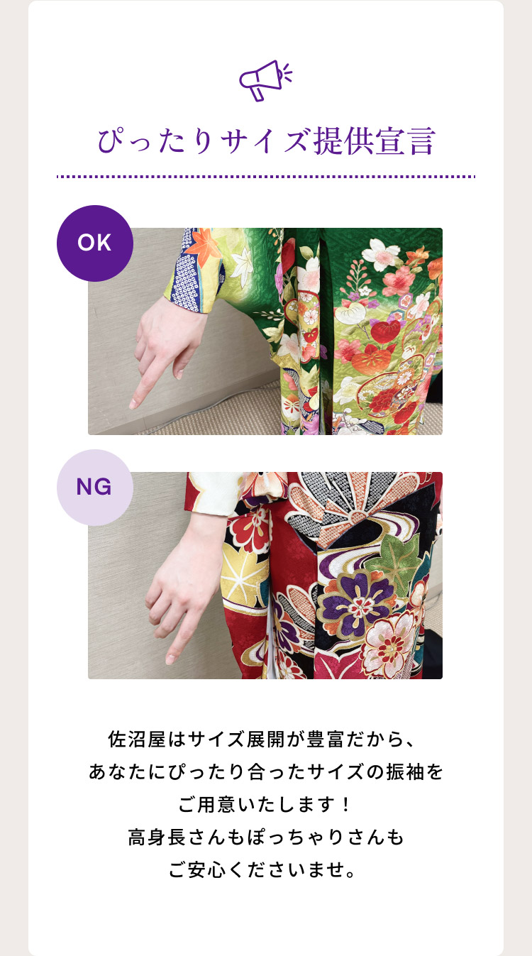 ぴったりサイズ提供宣言　佐沼屋はサイズ展開が豊富だから、あなたにぴったり合ったサイズの振袖をご用意いたします！高身長さんもぽっちゃりさんもご安心くださいませ。