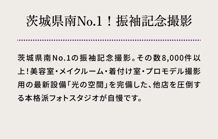 茨城県南No.1！　振袖記念撮影 茨城県南No.1の振袖記念撮影。その数8,000件以上！美容室・メイクルーム・着付け室・プロモデル撮影用の最新設備「光の空間」を完備した、他店を圧倒する本格派フォトスタジオが自慢です。