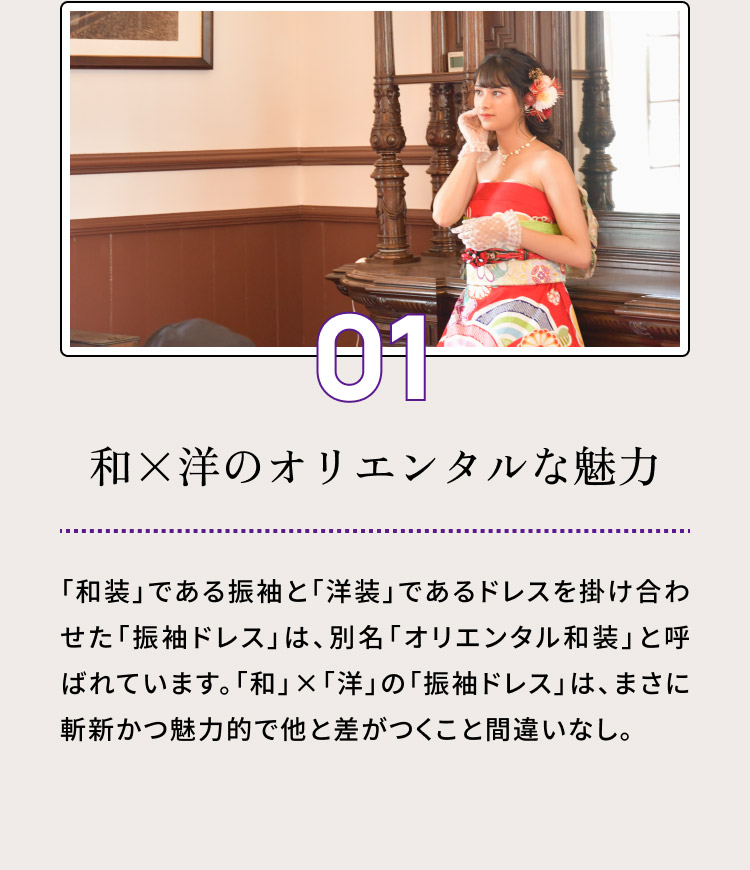 ０１・和×洋のオリエンタルな魅力／「和装」である振袖と「洋装」であるドレスを掛け合わせた「振袖ドレス」は、別名「オリエンタル和装」と呼ばれています。「和」×「洋」の「振袖ドレス」は、まさに斬新かつ魅力的で他と差がつくこと間違いなし。
