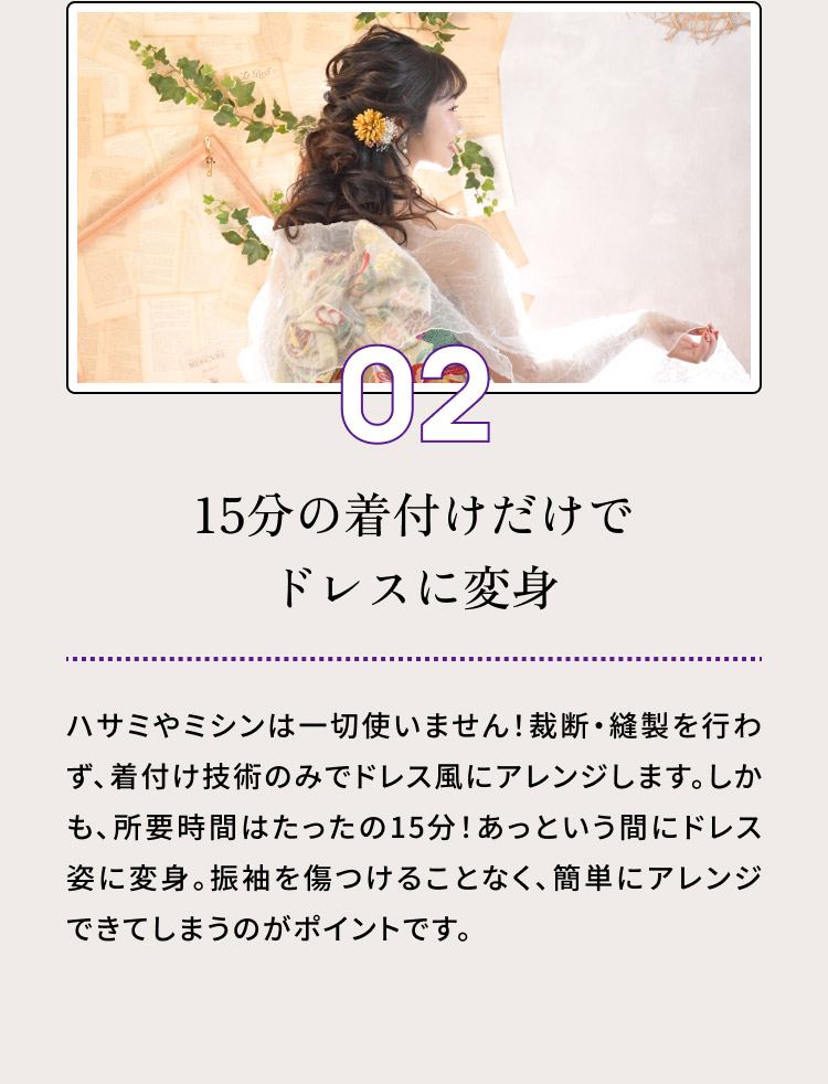 ０２・15分の着付けだけでドレスに変身／ハサミやミシンは一切使いません！裁断・縫製を行わず、着付け技術のみでドレス風にアレンジします。しかも、所要時間はたったの15分！あっという間にドレス姿に変身。振袖を傷つけることなく、簡単にアレンジできてしまうのがポイントです。
