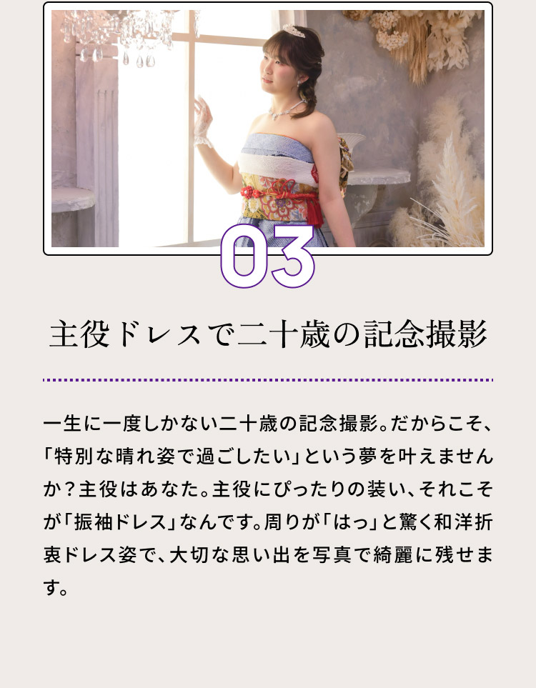 ０３・主役ドレスで二十歳の記念撮影／一生に一度しかない二十歳の記念撮影。だからこそ、「特別な晴れ姿で過ごしたい」という夢を叶えませんか？主役はあなた。主役にぴったりの装い、それこそが「振袖ドレス」なんです。周りが「はっ」と驚く和洋折衷ドレス姿で、大切な思い出を写真で綺麗に残せます。