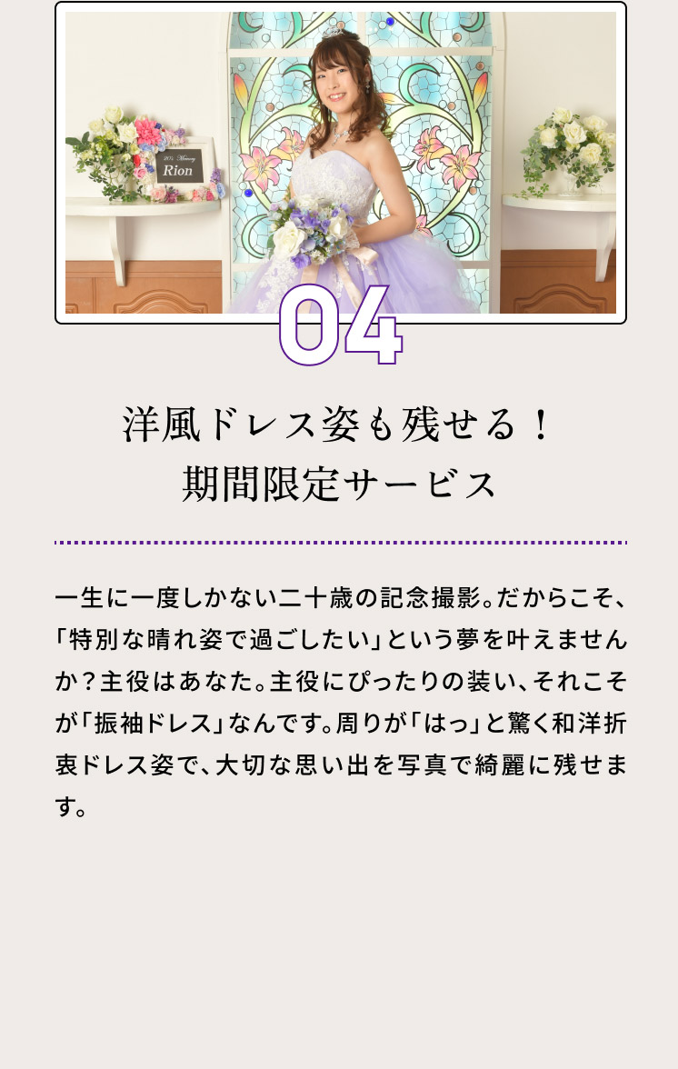 ０４・洋風ドレス姿も残せる！期間限定サービス／前撮り撮影時に、洋風のドレス姿も一緒に撮影できる「二十歳の記念ドレス　特別サービス」を特別価格でご用意しております。写真スタジオ・ピーターハウスがお嬢様にお似合いのドレスをご用意いたします。詳細はこちら。