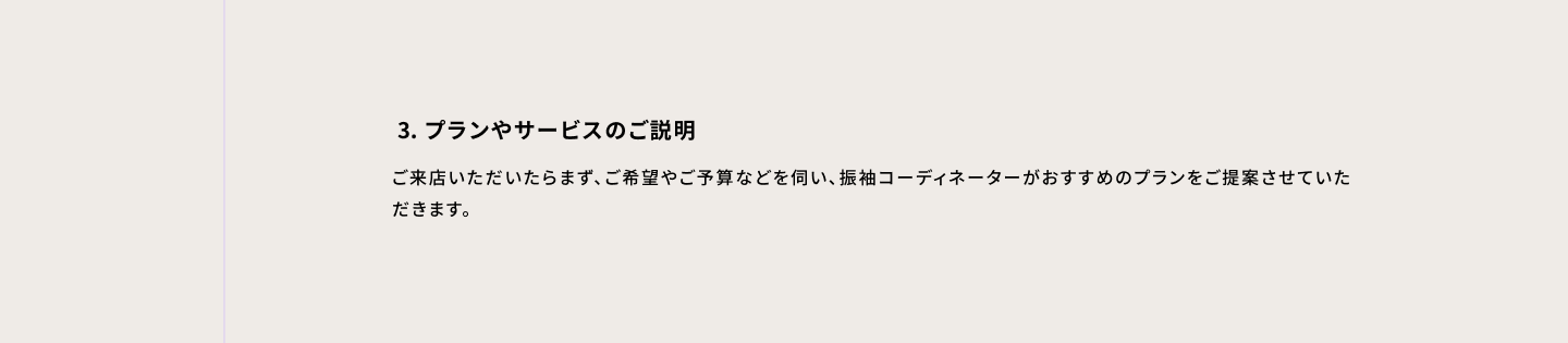 3・プランやサービスのご説明 ご来店いただいたらまず、ご希望やご予算などを伺い、振袖コーディネーターがおすすめのプランをご提案させていただきます。
