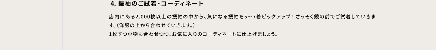 4・振袖のご試着・コーディネート 店内にある2000枚以上の振袖の中から、気になる振袖を5～7着ピックアップ！さっそく鏡の前でご試着していきます。（洋服の上から合わせていきます。）1枚ずつ小物も合わせつつ、お気に入りのコーディネートに仕上げましょう。