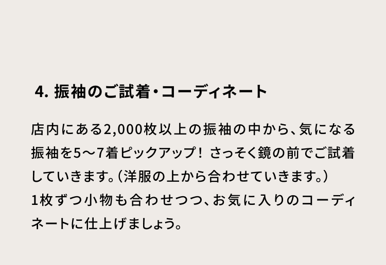 4・振袖のご試着・コーディネート 店内にある2000枚以上の振袖の中から、気になる振袖を5～7着ピックアップ！さっそく鏡の前でご試着していきます。（洋服の上から合わせていきます。）1枚ずつ小物も合わせつつ、お気に入りのコーディネートに仕上げましょう。