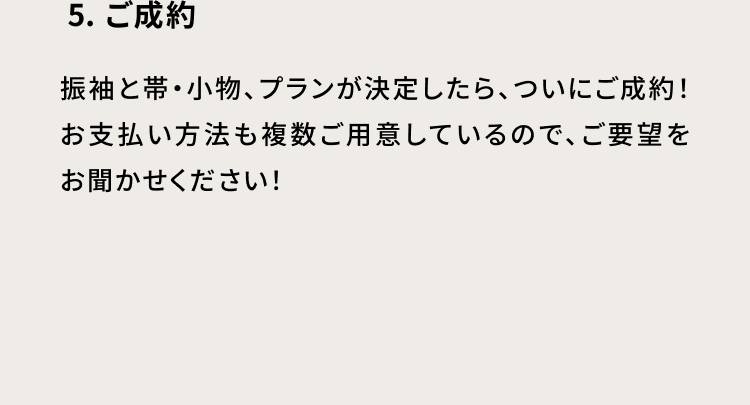 5・ご成約　振袖と帯・小物、プランが決定したら、ついにご成約！お支払い方法も複数ご用意しているので、ご要望をお聞かせください！