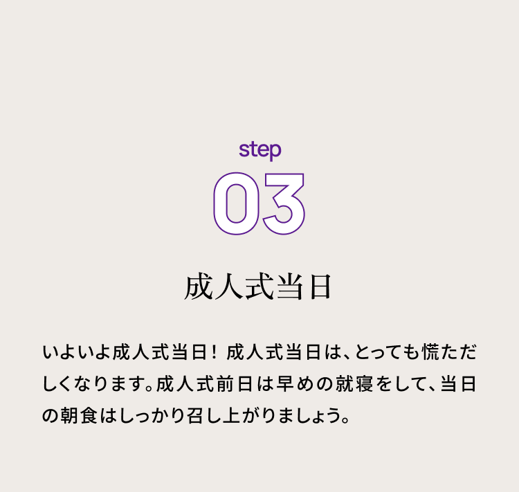 step03 成人式当日　いよいよ成人式当日！ 成人式当日は、とっても慌ただしくなります。成人式前日は早めの就寝をして、当日の朝食はしっかり召し上がりましょう。