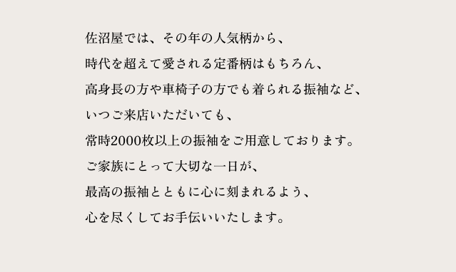 佐沼屋では、その年の人気柄から、 時代を超えて愛される定番柄はもちろん、 高身長の方や車椅子の方でも着られる振袖など、 いつご来店いただいても、 常時2000枚以上の振袖をご用意しております。 ご家族にとって大切な一日が、 最高の振袖とともに心に刻まれるよう、 心を尽くしてお手伝いいたします。
