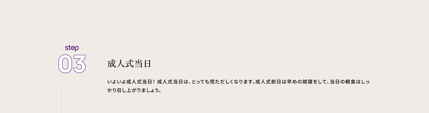 step03 成人式当日　いよいよ成人式当日！ 成人式当日は、とっても慌ただしくなります。成人式前日は早めの就寝をして、当日の朝食はしっかり召し上がりましょう。