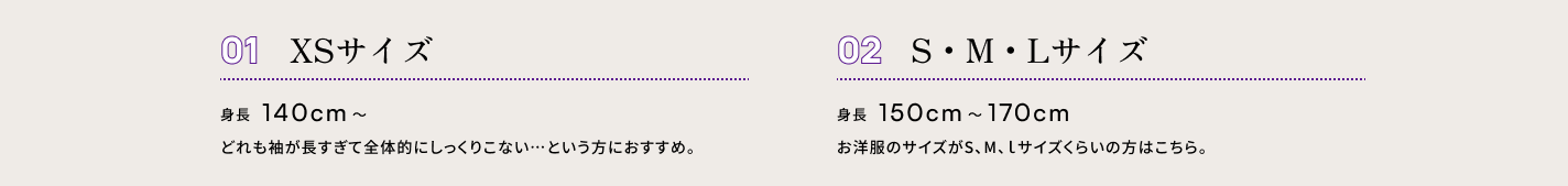 ０１ XSサイズ　身長140cm〜 どれも袖が長すぎて全体的にしっくりこない…という方におすすめ。　０２ S・M・Lサイズ　身長150cm〜170cm　お洋服のサイズがS、M、ｌサイズくらいの方はこちら。