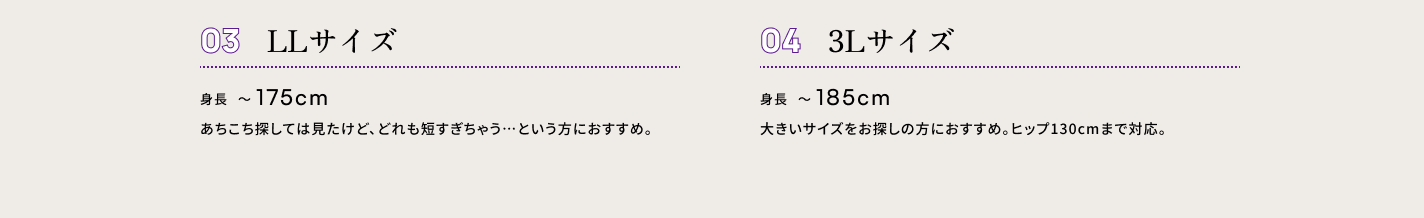 ０３ XSサイズ　身長175cm〜 あちこち探しては見たけど、どれも短すぎちゃう…という方におすすめ。　０４ S・M・Lサイズ　身長185cm　大きいサイズをお探しの方におすすめ。ヒップ130cmまで対応。