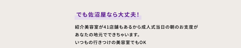 でも佐沼屋なら大丈夫！　紹介美容室が41店舗もあるから成人式当日の朝のお支度があなたの地元でできちゃいます。いつもの行きつけの美容室でもOK