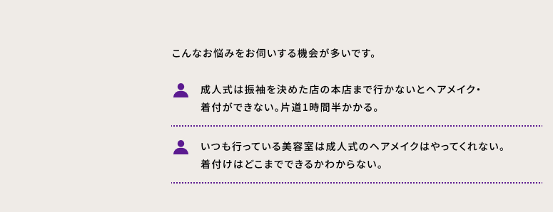 こんなお悩みをお伺いする機会が多いです。 ・成人式は振袖を決めた店の本店まで行かないとヘアメイク・ 着付ができない。片道1時間半かかる。 ・いつも行っている美容室は成人式のヘアメイクはやってくれない。着付けはどこまでできるかわからない。