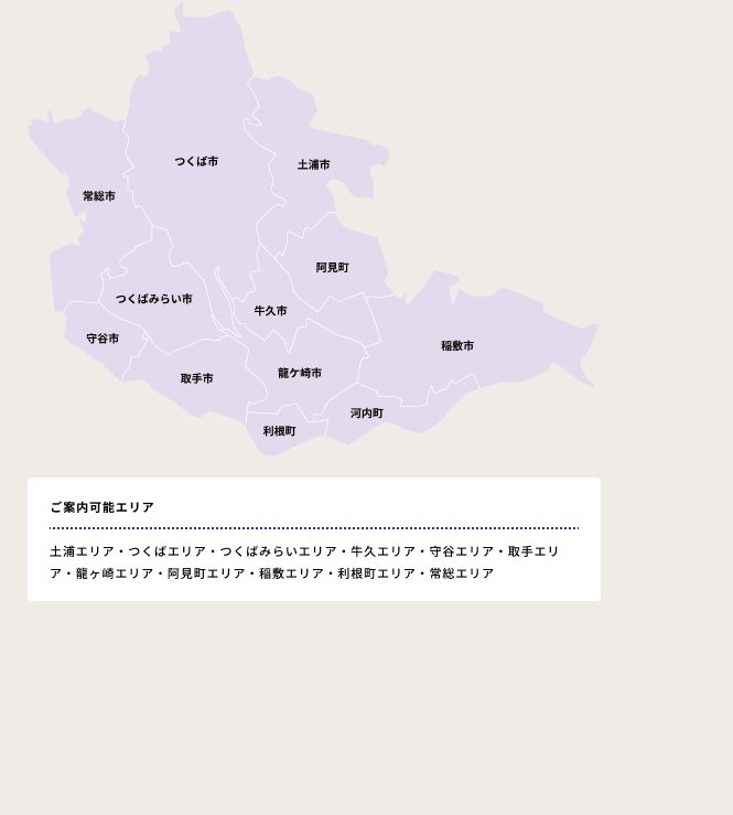 ご案内可能エリア　・土浦エリア・つくばエリア・つくばみらいエリア・牛久エリア・守谷エリア・取手エリア・龍ヶ崎エリア・阿見町エリア・稲敷エリア・利根町エリア・常総エリア