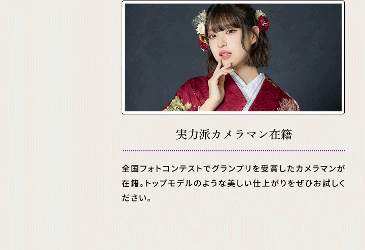 実力派カメラマン在籍 全国フォトコンテストでグランプリを受賞したカメラマンが在籍。トップモデルのような美しい仕上がりをぜひお試しください。