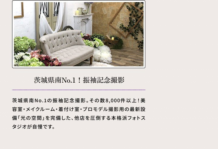 茨城県南No.1！　振袖記念撮影 茨城県南No.1の振袖記念撮影。その数8,000件以上！美容室・メイクルーム・着付け室・プロモデル撮影用の最新設備「光の空間」を完備した、他店を圧倒する本格派フォトスタジオが自慢です。