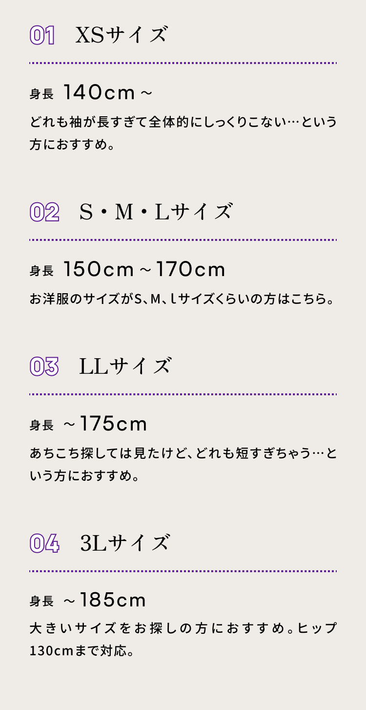 ０１ XSサイズ　身長140cm〜 どれも袖が長すぎて全体的にしっくりこない…という方におすすめ。　０２ S・M・Lサイズ　身長150cm〜170cm　お洋服のサイズがS、M、ｌサイズくらいの方はこちら。０３ XSサイズ　身長175cm〜 あちこち探しては見たけど、どれも短すぎちゃう…という方におすすめ。　０４ S・M・Lサイズ　身長185cm　大きいサイズをお探しの方におすすめ。ヒップ130cmまで対応。 