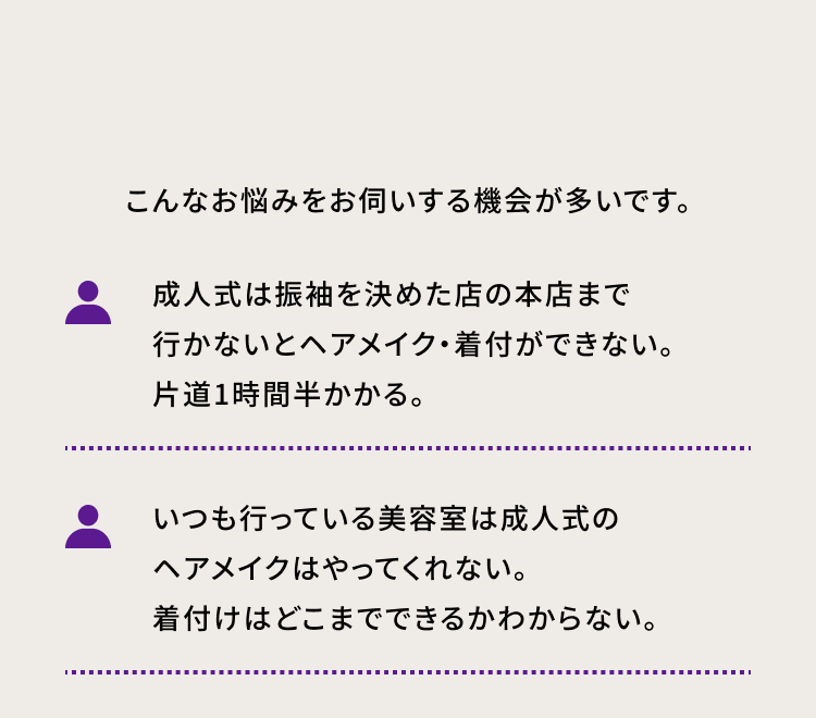 こんなお悩みをお伺いする機会が多いです。 ・成人式は振袖を決めた店の本店まで行かないとヘアメイク・ 着付ができない。片道1時間半かかる。 ・いつも行っている美容室は成人式のヘアメイクはやってくれない。着付けはどこまでできるかわからない。
