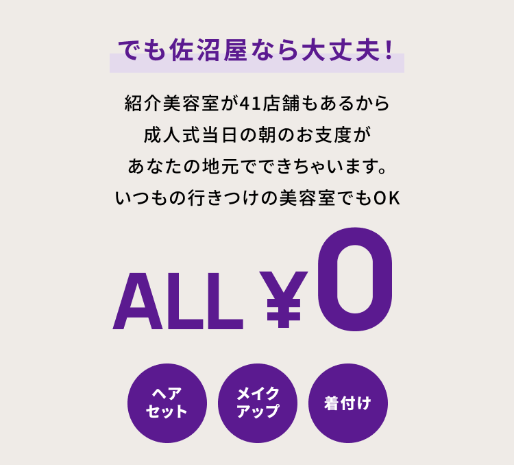 でも佐沼屋なら大丈夫！　紹介美容室が41店舗もあるから成人式当日の朝のお支度があなたの地元でできちゃいます。いつもの行きつけの美容室でもOK ・ALL¥0 ヘアセット　メイクアップ　着付け