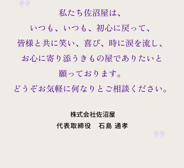 私たち佐沼屋は、いつも、いつも、初心に戻って、皆様と共に笑い、喜び、時に涙を流し、 お心に寄り添うきもの屋でありたいと願っております。どうぞお気軽に何なりとご相談ください。 株式会社佐沼屋 代表取締役　石島 通孝